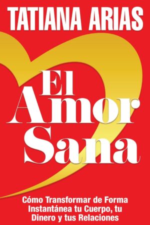 El Amor Sana: Cómo Transformar de Forma Instantánea Tu Cuerpo, Tu Dinero y Tus Relaciones de Tatiana Arias
