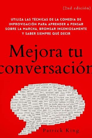 Mejora tu conversación: Utiliza las técnicas de la comedia de improvisación para aprender a pensar sobre la marcha, bromear ingeniosamente y saber siempre qué decir de Patrick King